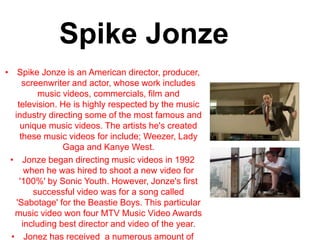 Spike Jonze
• Spike Jonze is an American director, producer,
screenwriter and actor, whose work includes
music videos, commercials, film and
television. He is highly respected by the music
industry directing some of the most famous and
unique music videos. The artists he's created
these music videos for include; Weezer, Lady
Gaga and Kanye West.
• Jonze began directing music videos in 1992
when he was hired to shoot a new video for
'100%' by Sonic Youth. However, Jonze's first
successful video was for a song called
'Sabotage' for the Beastie Boys. This particular
music video won four MTV Music Video Awards
including best director and video of the year.
• Jonez has received a numerous amount of
 