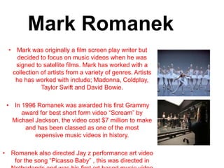 Mark Romanek
• Mark was originally a film screen play writer but
decided to focus on music videos when he was
signed to satellite films. Mark has worked with a
collection of artists from a variety of genres. Artists
he has worked with include; Madonna, Coldplay,
Taylor Swift and David Bowie.
• In 1996 Romanek was awarded his first Grammy
award for best short form video “Scream” by
Michael Jackson, the video cost $7 million to make
and has been classed as one of the most
expensive music videos in history.
• Romanek also directed Jay z performance art video
for the song “Picasso Baby” , this was directed in
 