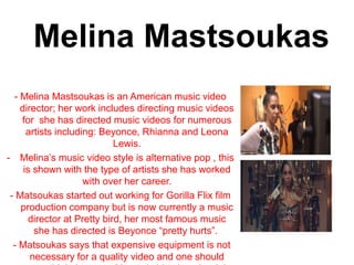 Melina Mastsoukas
- Melina Mastsoukas is an American music video
director; her work includes directing music videos
for she has directed music videos for numerous
artists including: Beyonce, Rhianna and Leona
Lewis.
- Melina’s music video style is alternative pop , this
is shown with the type of artists she has worked
with over her career.
- Matsoukas started out working for Gorilla Flix film
production company but is now currently a music
director at Pretty bird, her most famous music
she has directed is Beyonce “pretty hurts”.
- Matsoukas says that expensive equipment is not
necessary for a quality video and one should
 