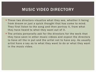 MUSIC VIDEO DIRECTORY

 These two directors visualize what they see, whether it being
  from dream or just a quick thought that has come to mind.
  They first listen to the song and then portray it, from what
  they have heard to what they want out of it.
 The artists personally ask for the directors for the work that
  they have seen in other music videos and expect the directors
  to have all the in put and the artist not to have any. As usually
  artist have a say as to what they want to do or what they want
  in the music video.
 