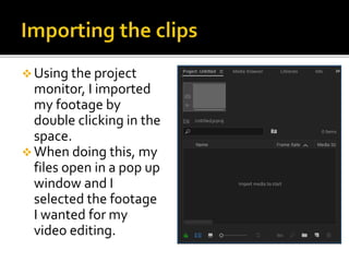  Using the project
monitor, I imported
my footage by
double clicking in the
space.
 When doing this, my
files open in a pop up
window and I
selected the footage
I wanted for my
video editing.
 