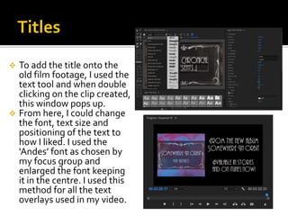  To add the title onto the
old film footage, I used the
text tool and when double
clicking on the clip created,
this window pops up.
 From here, I could change
the font, text size and
positioning of the text to
how I liked. I used the
‘Andes’ font as chosen by
my focus group and
enlarged the font keeping
it in the centre. I used this
method for all the text
overlays used in my video.
 