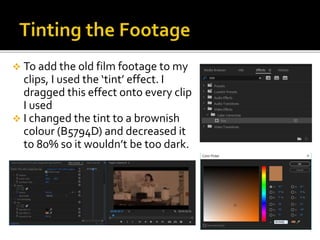  To add the old film footage to my
clips, I used the ‘tint’ effect. I
dragged this effect onto every clip
I used
 I changed the tint to a brownish
colour (B5794D) and decreased it
to 80% so it wouldn’t be too dark.
 