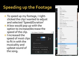  To speed up my footage, I right-
clicked the clip I wanted to adjust
and selected ‘Speed/Duration’
 A box would pop up with the
option to increase/decrease the
speed of the clip.
 I increased the
speed of most clips
to fit in with the
musicality and
upbeat sound of
the song.
 