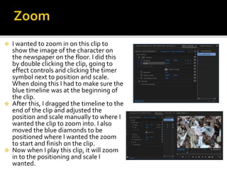 I wanted to zoom in on this clip to
show the image of the character on
the newspaper on the floor. I did this
by double clicking the clip, going to
effect controls and clicking the timer
symbol next to position and scale.
When doing this I had to make sure the
blue timeline was at the beginning of
the clip.
 After this, I dragged the timeline to the
end of the clip and adjusted the
position and scale manually to where I
wanted the clip to zoom into. I also
moved the blue diamonds to be
positioned where I wanted the zoom
to start and finish on the clip.
 Now when I play this clip, it will zoom
in to the positioning and scale I
wanted.
 