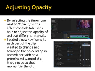  By selecting the timer icon
next to ‘Opacity’ in the
effect controls tab, I was
able to adjust the opacity of
a clip at different intervals.
 I added a new key frame to
each part of the clip I
wanted to change and
arranged the percentage in
accordance with how
prominent I wanted the
image to be at that
moment in the clip.
 