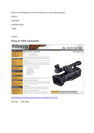 Here is a list of equipment I think I may need for our music video production.

Camera

Lighting Kit

Sound Recording

Tripod



-Camera

Sony Z1 HDV camcorder




http://www.maniacfilms.com/rental/sony-camcorder-p-277.html

£42 a day      £126 3 days
 