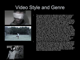 Video Style and Genre This song is considered an alternative rock ballad. In a song of this genre, the lyrics are an important element for the listener. The listener will be more interested in the story, or message within a song than the tonality or the “catchiness” which is expected in more mainstream tracks. Because of this we tried to portray the lyrical content in a relatable way, however, we tried to do this with an alternative twist (using the blindfold metaphor) as is common in similar songs of this genre. To follow the slow yet husky sound of the song we used a de-saturated effect throughout to portray the emotion of dreariness and to create more of a depressed atmosphere common to rock ballads. We tried to make our music video fit the genre to make it look more professional. A lot of this is done by the links between the visuals and the song/lyrics. We also tried to get lots of slow moving shots to create a slow, ambient feel to the song, this helps the viewers connect with the narrative, music and the mood. It can be argued that the male character wearing tracksuit bottoms does not fit the genre of the music. However, the ‘about the house’ clothes he is wearing can be seen to create realism and raise levels of verisimilitude with the idea that he is living an ordinary day just like everyone else only he is “living blind” this creates a link between the song the performer and possibly the viewer. The rock feel to this song can be seen in the dark colours shown in the live performance and the grungy look to the graffitti-esque scribbles on the wall. People within the alternative rock fan base can be seen to be attracted to abstract ideas and things out-of-the-ordinary as it gives them a unique identity. The use of the blindfold gives the viewer something “different” which could allow them to further personally identify with both the visuals and the ideas or meanings presented in the video. 