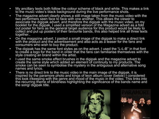 My ancillary texts both follow the colour scheme of black and white. This makes a link to the music video’s black background during the live performance shots. The magazine advert clearly shows a still image taken from the music video with the two performers seen face to face with one another. This allows the viewer to associate the digipak advert, and therefore the digipak with the music video, on my booklet for the digipak, I used a simplified version of the Magazine advert as a fold out poster for fans as the general target audience for this product would be likely to collect and put up posters of their favourite bands, this also helped link all three texts together.. On the magazine advert, I pasted a small image of the digipak to make a direct link with the product and the advertisement and also acts as a teaser for the fans and consumers who wish to buy the product. The digipak has the same font styles as on the advert. I used the “L-L-B” in that font to create a logo for the band in order that the fans can familiarise themselves with the style creating an brand within the artist. I used the same smoke effect brushes in the digipak and the magazine advert to create the same style which added an element of continuity to my products. The smoke can be seen to symbolise the mystery in the anbiguous and alternative song names and lyrics. There is no direct link to the music video in the main image of the digipak, it is inspired by the paramore photo and kings of leon album cover (below) I considered this look inkeeping with the genre and mood of the music in the video. This links into the recurring theme of blindness highlighting the significance of the bands name and the song/ digipak title. 