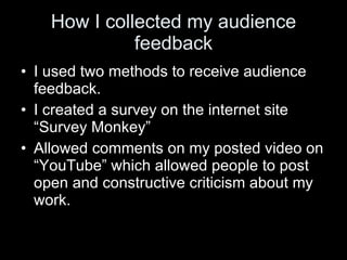 How I collected my audience feedback I used two methods to receive audience feedback.  I created a survey on the internet site “Survey Monkey”  Allowed comments on my posted video on “YouTube” which allowed people to post open and constructive criticism about my work. 
