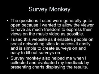 Survey Monkey The questions I used were generally quite open because I wanted to allow the viewer to have as much freedom to express their views on the music video as possible. I used this website as it enables people on social networking sites to access it easily and is simple to create surveys on and easy to fill out surveys on. Survey monkey also helped me when I collected and evaluated my feedback by presenting charts displaying the results. 