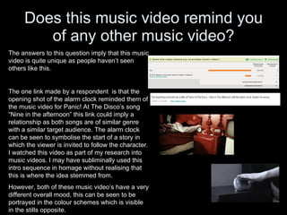 Does this music video remind you of any other music video? The answers to this question imply that this music video is quite unique as people haven’t seen others like this. The one link made by a respondent  is that the opening shot of the alarm clock reminded them of the music video for Panic! At The Disco’s song “Nine in the afternoon” this link could imply a relationship as both songs are of similar genre with a similar target audience. The alarm clock can be seen to symbolise the start of a story in which the viewer is invited to follow the character. I watched this video as part of my research into music videos. I may have subliminally used this intro sequence in homage without realising that this is where the idea stemmed from.  However, both of these music video’s have a very different overall mood, this can be seen to be portrayed in the colour schemes which is visible in the stills opposite. 