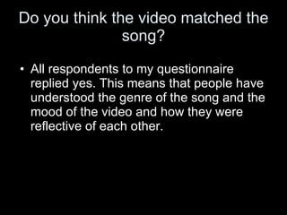 Do you think the video matched the song? All respondents to my questionnaire replied yes. This means that people have understood the genre of the song and the mood of the video and how they were reflective of each other. 