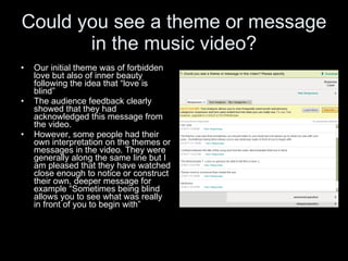 Could you see a theme or message in the music video? Our initial theme was of forbidden love but also of inner beauty following the idea that “love is blind” The audience feedback clearly showed that they had acknowledged this message from the video.  However, some people had their own interpretation on the themes or messages in the video. They were generally along the same line but I am pleased that they have watched close enough to notice or construct their own, deeper message for example “Sometimes being blind allows you to see what was really in front of you to begin with” 