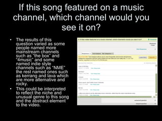 If this song featured on a music channel, which channel would you see it on? The results of this question varied as some people named more mainstream channels such as “the box” and “4music” and some named indie style channels such as “NME” the rest named ones such as kerrang and lava which are more alternative and rocky.  This could be interpreted to reflect the niche and unusual genre to this song and the abstract element to the video. 