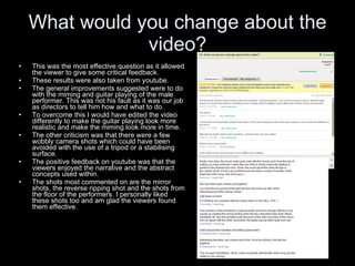 What would you change about the video? This was the most effective question as it allowed the viewer to give some critical feedback. These results were also taken from youtube. The general improvements suggested were to do with the miming and guitar playing of the male performer. This was not his fault as it was our job as directors to tell him how and what to do.  To overcome this I would have edited the video differently to make the guitar playing look more realistic and make the miming look more in time. The other criticism was that there were a few wobbly camera shots which could have been avoided with the use of a tripod or a stabilising surface. The positive feedback on youtube was that the viewers enjoyed the narrative and the abstract concepts used within. The shots most commented on are the mirror shots, the reverse ripping shot and the shots from the floor of the performers. I personally liked these shots too and am glad the viewers found them effective. 