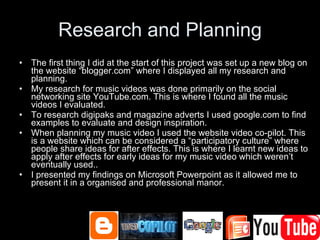 Research and Planning The first thing I did at the start of this project was set up a new blog on the website “blogger.com” where I displayed all my research and planning. My research for music videos was done primarily on the social networking site YouTube.com. This is where I found all the music videos I evaluated. To research digipaks and magazine adverts I used google.com to find examples to evaluate and design inspiration. When planning my music video I used the website video co-pilot. This is a website which can be considered a “participatory culture” where people share ideas for after effects. This is where I learnt new ideas to apply after effects for early ideas for my music video which weren’t eventually used.. I presented my findings on Microsoft Powerpoint as it allowed me to present it in a organised and professional manor. 