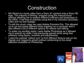 Construction We filmed our music video from a Sony A1 camera onto a Sony HD tape. The majority of filming I enjoyed using the manual focus settings allowing me to explore different softness and sharpness in the shots. I had time to practise using this in my induction (practise) video and my test footage. To edit the music video we used Adobe Premiere Pro. This allowed us to cut and paste different shots together on a computer and it also offered a lot of different options for effects and editing. To make my ancillary texts I used Adobe Photoshop as it allowed me to extend my skills I had previously gained whist using that software using layers, brushes and adjustments. I used the website “dafont.com” to find different fonts to use on my digipak and magazine advert without conforming to the small selection available on Photoshop. 