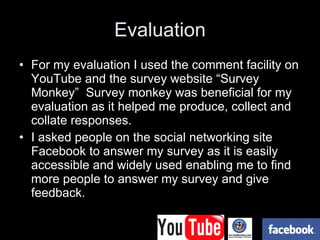 Evaluation For my evaluation I used the comment facility on YouTube and the survey website “Survey Monkey”  Survey monkey was beneficial for my evaluation as it helped me produce, collect and collate responses. I asked people on the social networking site Facebook to answer my survey as it is easily accessible and widely used enabling me to find more people to answer my survey and give feedback. 