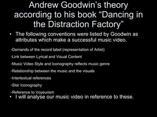 Andrew Goodwin’s theory according to his book “Dancing in the Distraction Factory” The following conventions were listed by Goodwin as attributes which make a successful music video. I will analyse our music video in reference to these. Demands of the record label (representation of Artist) Link between Lyrical and Visual Content Music Video Style and Iconography reflects music genre Relationship between the music and the visuals Intertextual references Star Iconography Reference to Voyeurism  