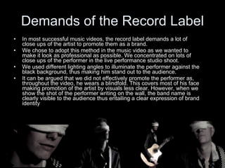 Demands of the Record Label In most successful music videos, the record label demands a lot of close ups of the artist to promote them as a brand. We chose to adopt this method in the music video as we wanted to make it look as professional as possible. We concentrated on lots of close ups of the performer in the live performance studio shoot. We used different lighting angles to illuminate the performer against the black background, thus making him stand out to the audience. It can be argued that we did not effectively promote the performer as, throughout the video, he wears a blindfold. This covers most of his face making promotion of the artist by visuals less clear. However, when we show the shot of the performer writing on the wall, the band name is clearly visible to the audience thus entailing a clear expression of brand identity 