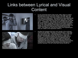 Links between Lyrical and Visual Content In one of the first shots of the music video, there is a direct link between the lyrics and the visuals. This falls upon the first line of the song “The mirror shows this man, they still can’t seem to understand.” The performer is seen looking into a mirror looking distressed. This shows both that “This man” in the mirror, is the actor and that he is agitated that “they still can’t… understand.” The viewer can now make the link that the lyrical content is going to link to this character throughout the music video making the narrative of the video easier to grasp. An understanding of the video throughout enables the viewer to grasp the meaning and importance behind the video. The viewer can now find the video more appealing as they can relate to the expression within it. Another link between the lyrics and visuals is the continual motif of the blindfold. This links to both the lyrics “I wish that we could all live blind”, “demanding eyes”, “If we’ve all eyes why can nobody see” and to the band name “Lips Like Braille.” The blindfold enables the viewer to relate what is being seen to what is being heard thus allowing them to empathise with the characters in the video through their understanding of the situation. This helps the narrative by highlighting the theme of blind love or forbidden love as if the characters are restraining themselves from looking at one another because “this isn’t what best friends should do.”  