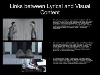 Links between Lyrical and Visual Content The split screen sequence in our video is used to link with the lyrics “mirror, mirror on the wall why can’t I stand the sight of you anymore?” This is shown in the two portrayals of the performer symbolising him arguing with himself as if he were blaming himself for his problems. This is an abstract attempt to show the audience the battle between the characters emotions and in some ways can allow the viewer to relate it to their own indecisions.  The second verse is written as if the singer were talking to the girl the song is aimed at. We linked this to the video by introducing the female character within this space of time in the song. This, as with the first shot of the male, establishes the character making them easier to understand by the viewer and allows an emotive link to be made between the song and the character which can be noticed by the viewer. In this same verse there is a clip showing the male character itching and scratching with stress like he could “feel her on her skin and feel her nails digging in.” This is a direct link showing the characters distress and again, brings the readers attention to both the music and the visuals working simultaneously. 