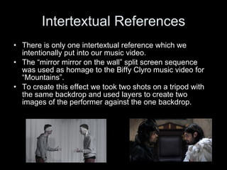 Intertextual References There is only one intertextual reference which we intentionally put into our music video. The “mirror mirror on the wall” split screen sequence was used as homage to the Biffy Clyro music video for “Mountains”. To create this effect we took two shots on a tripod with the same backdrop and used layers to create two images of the performer against the one backdrop. 
