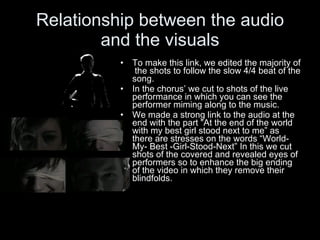Relationship between the audio and the visuals To make this link, we edited the majority of  the shots to follow the slow 4/4 beat of the song. In the chorus’ we cut to shots of the live performance in which you can see the performer miming along to the music. We made a strong link to the audio at the end with the part “At the end of the world with my best girl stood next to me” as there are stresses on the words “World-My- Best -Girl-Stood-Next” In this we cut shots of the covered and revealed eyes of performers so to enhance the big ending of the video in which they remove their blindfolds. 
