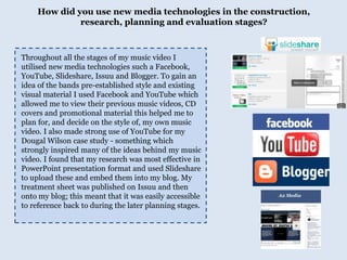 How did you use new media technologies in the construction, research, planning and evaluation stages?Throughout all the stages of my music video I utilised new media technologies such a Facebook, YouTube, Slideshare, Issuu and Blogger. To gain an idea of the bands pre-established style and existing visual material I used Facebook and YouTube which allowed me to view their previous music videos, CD covers and promotional material this helped me to plan for, and decide on the style of, my own music video. I also made strong use of YouTube for my Dougal Wilson case study - something which strongly inspired many of the ideas behind my music video. I found that my research was most effective in PowerPoint presentation format and used Slideshare to upload these and embed them into my blog. My treatment sheet was published on Issuu and then onto my blog; this meant that it was easily accessible to reference back to during the later planning stages. 