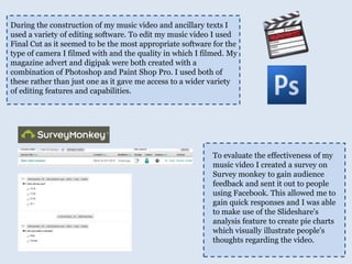 During the construction of my music video and ancillary texts I used a variety of editing software. To edit my music video I used Final Cut as it seemed to be the most appropriate software for the type of camera I filmed with and the quality in which I filmed. My magazine advert and digipak were both created with a combination of Photoshop and Paint Shop Pro. I used both of these rather than just one as it gave me access to a wider variety of editing features and capabilities. To evaluate the effectiveness of my music video I created a survey on Survey monkey to gain audience feedback and sent it out to people using Facebook. This allowed me to gain quick responses and I was able to make use of the Slideshare's analysis feature to create pie charts which visually illustrate people's thoughts regarding the video.