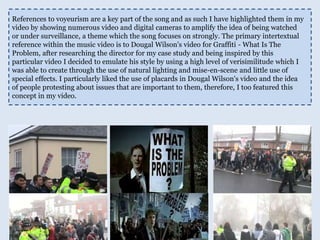 References to voyeurism are a key part of the song and as such I have highlighted them in my video by showing numerous video and digital cameras to amplify the idea of being watched or under surveillance, a theme which the song focuses on strongly. The primary intertextual reference within the music video is to Dougal Wilson's video for Graffiti - What Is The Problem, after researching the director for my case study and being inspired by this particular video I decided to emulate his style by using a high level of verisimilitude which I was able to create through the use of natural lighting and mise-en-scene and little use of special effects. I particularly liked the use of placards in Dougal Wilson's video and the idea of people protesting about issues that are important to them, therefore, I too featured this concept in my video.   