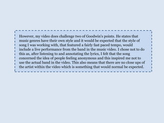 However, my video does challenge two of Goodwin's points. He states that music genres have their own style and it would be expected that the style of song I was working with, that featured a fairly fast paced tempo, would include a live performance from the band in the music video. I chose not to do this as, after listening to and annotating the lyrics, I felt that the song concerned the idea of people feeling anonymous and this inspired me not to use the actual band in the video. This also means that there are no close ups of the artist within the video which is something that would normal be expected. 