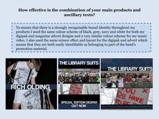 How effective is the combination of your main products and ancillary texts?To ensure that there is a strongly recognisable brand identity throughout my products I used the same colour scheme of black, grey, navy and white for both my digipak and magazine advert designs and a very similar colour scheme for my music video. I also used the same scissor effect and layout for the digipak and advert which means that they are both easily identifiable as belonging to part of the band's promotion material.