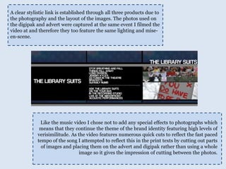 A clear stylistic link is established through all three products due to the photography and the layout of the images. The photos used on the digipak and advert were captured at the same event I filmed the video at and therefore they too feature the same lighting and mise-en-scene. Like the music video I chose not to add any special effects to photographs which means that they continue the theme of the brand identity featuring high levels of verisimilitude. As the video features numerous quick cuts to reflect the fast paced tempo of the song I attempted to reflect this in the print texts by cutting out parts of images and placing them on the advert and digipak rather than using a whole image so it gives the impression of cutting between the photos. 