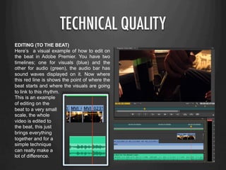 TECHNICAL QUALITY
EDITING (TO THE BEAT)
Here’s a visual example of how to edit on
the beat in Adobe Premier. You have two
timelines; one for visuals (blue) and the
other for audio (green), the audio bar has
sound waves displayed on it. Now where
this red line is shows the point of where the
beat starts and where the visuals are going
to link to this rhythm.
This is an example
of editing on the
beat to a very small
scale, the whole
video is edited to
the beat, this just
brings everything
together and for a
simple technique
can really make a
lot of difference.
 