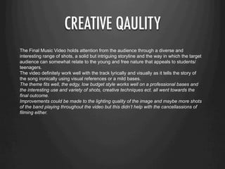 CREATIVE QAULITY
The Final Music Video holds attention from the audience through a diverse and
interesting range of shots, a solid but intriguing storyline and the way in which the target
audience can somewhat relate to the young and free nature that appeals to students/
teenagers.
The video definitely work well with the track lyrically and visually as it tells the story of
the song ironically using visual references or a mild bases.
The theme fits well, the edgy, low budget style works well on a professional bases and
the interesting use and variety of shots, creative techniques ect. all went towards the
final outcome.
Improvements could be made to the lighting quality of the image and maybe more shots
of the band playing throughout the video but this didn’t help with the cancellassions of
filming either.
 