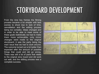 STORYBOARD DEVELOPMENT
From the nine key frames the filming
process became a lot simpler with less
scenes to shoot due to lack of time,
cancellation and the editing process
being too complex. Ideas changed and
in order to be able to meet some of
these goals realistically we had to make
them more achievable, only minor
changes were made to the original
storyboard, it was the party being the
main issue that we had to work around.
The outcome turned out a lot better than
expected after the amount of possible
things that could and did go wrong.
There was still a lot of parts that relate
to the original story board and did work
out well, and the editing process was a
complete success.
 