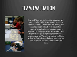 TEAM EVALUATION
Me and Tom worked together as group, we
gave ourselves jobs based on our strengths
and weaknesses, I performed the filming and
editing process whilst Tom focused on
research, organization of location, actors,
preparation and paperwork. We worked well
together and got everything needed done
when needed to. Their were certain problems
we had to face, distance being a large one but
Tom had a car he could use so we solved
that.
 