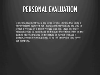 PERSONAL EVALUATION
Time management was a big issue for me, I found that quite a
few problems occurred but I handled them well and the way in
which I worked in a group worked well too. I feel like more
research could’ve been made and maybe more time spent on the
editing process but due to my nature of having to make it
perfect, sometimes things need to be left otherwise they never
get complete.
 