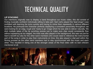 TECHNICAL QUALITY
LIP SYNCHING
Our intentions originally was to display a band throughout our music video, this did consist of
finding musically confident individuals willing to take part. Sam (who played the ‘lead singer’) was
confident with learning the lyrics quickly and having to mime them repeatedly in various different
locations. He portrayed the character perfectly displaying a consistent personality throughout; we
were looking for an edgy, rough and ‘ready to go’ image which he was able to deliver naturally. We
shot multiple takes of the lip synching scenes just to make sure clips would consistently flow
without appearing as too staged, the track was also played in the background, this was not just for
Sam’s benefit but also for the other band members who would need to reference the instrumental
part of the song in order to play their instruments on time; this also played a vital part within the
filming process as the other band members had to stay synchronized with the music and each
other. This resulted in being one of the stronger areas of the final video with no bad criticism
mentioned at all.
 