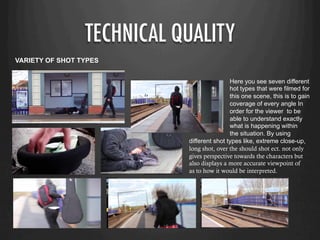 TECHNICAL QUALITY
VARIETY OF SHOT TYPES
Here you see seven different
hot types that were filmed for
this one scene, this is to gain
coverage of every angle In
order for the viewer to be
able to understand exactly
what is happening within
the situation. By using
different shot types like, extreme close-up,
long shot, over the should shot ect. not only
gives perspective towards the characters but
also displays a more accurate viewpoint of
as to how it would be interpreted.
 