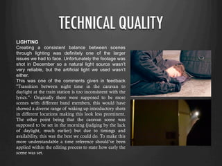 TECHNICAL QUALITY
LIGHTING
Creating a consistent balance between scenes
through lighting was definitely one of the larger
issues we had to face. Unfortunately the footage was
shot in December so a natural light source wasn’t
very reliable, but the artificial light we used wasn’t
either.
This was one of the comments given in feedback
“Transition between night time in the caravan to
daylight at the train station is too inconsistent with the
lyrics.”- Originally there were supposed to be more
scenes with different band members, this would have
showed a diverse range of waking up introductory shots
in different locations making this look less prominent.
The other point being that the caravan scene was
supposed to be set in the morning (judging by the lack
of daylight, much earlier) but due to timings and
availability, this was the best we could do. To make this
more understandable a time reference should’ve been
applied within the editing process to state how early the
scene was set.
 
