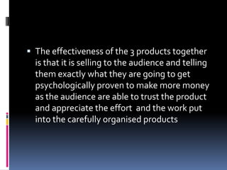 The effectiveness of the 3 products together is that it is selling to the audience and telling them exactly what they are going to get psychologically proven to make more money as the audience are able to trust the product and appreciate the effort  and the work put into the carefully organised products