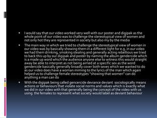 I would say that our video worked very well with our poster and digipak as the  whole point of our video was to challenge the stereotypical view of women and not only hot they are represented in society but also my by the mediaThe main way in which we tried to challenge the stereotypical view of women in our video was by basically showing them in a different light for e.g. in our video we had them drinking, smoking stealing and generally acting rebellious we tried to back this up by our digipak and poster by naming the album gendercide which is a made up word which the audience anyone else to witness this would straight away be able to interpret as not being aimed at a specific sex as the word gendercide basically generally broadly cover both sexes which we wanted to do as our video does have a woman miming to the lyrics of the man which again helped us to challenge female stereotypes “showing that women” can do anything a man can doWith the digipak being called gencercide deviance deviant  sociologically means actions or behaviours that violate social norms and values which is exactly what we did in our video with that generally being the concept of the video with us using  the females to represent what society would label as deviant behaviour