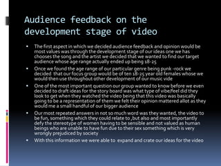 Audience feedback on the development stage of videoThe first aspect in which we decided audience feedback and opinion would be most values was through the development stage of our ideas one we has chooses the song and the artist we decided that we wanted to find our target audience whose age range actually ended up being 18-25Once we found the age range of our particular genre being punk -rock we  decided  that our focus group would be of ten 18-25 year old females whose we would then use throughout other development of our music videOne of the most important question our group wanted to know before we even decided to draft ideas for the story board was what type of vibe/feel did they look to get when they watched the video being that this video was basically going to be a representation of them we felt their opinion mattered allot as they would me a small handful of our bigger audienceOur most repeated answers in not so much word was they wanted, the video to be fun, something which they could relate to ,but also and most importantly defy the stereotype of women having to be sensible and not valued as human beings who are unable to have fun due to their sex something which is very wrongly prejudiced by society With this information we were able to  expand and crate our ideas for the video