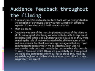 Audience feedback throughout the filmingAs already mentioned audience feed back was very important in the creation of our music video was very valuable in different aspects of the video  which i will now expand onMise-en-sceneCostume was one of the most important aspects of the video in all. As our original idea being we wanted to be able to represent out characters in the video and being rebellious and as they were enacting the role of men we wanted to be able to capture that and on audience feedback our focus group agreed but our most commented feedback which we decided to act on was  to execute the male persona through the costume but also be able to keep it feminine which I think we successfully did throughout the video and on feedback from our focus group they majority agreed though some did feel that it was too masculine in some areas which we accept