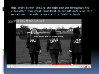 This print screen showing the main costume throughout the video which took great consideration but ultimately we thin we captured the male persona with a feminine touch