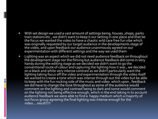 With set design we used a vast amount of settings being, houses ,shops, parks train stations etc , we didn't want to keep it our setting in one place and that be the focus we wanted the video to have a chaotic wild care free fun vibe which was originally requested by our target audience in the developments stage of the video, and upon feedback our audience unanimously agreed on our experimentation with different settings and the way we used themLighting was an aspect which we did not need audience feedback on throughout the development stage nor the filming but audience feedback did come in very handy during the editing stage as we decided we didn't want to go the conventional route of colour and capturing the lighting how it was , we decided on a black and white very intense contrast as we didn't particularly want the lighting taking focus off the video and experimentation through the video itself we wanted to create a tone which was intense through out the video but be able to keep with the fun rocking side of the music and video  which upon , feedback we did have to change the tone throughout as some of the audience would comment on the lighting and contrast being to dark and some would comment on the lighting not being effective enough, which in the end taking in to account audience feedback we were able to find a  happy medium which a majority of out focus group agreeing the final lighting was intense enough for the video....result!!!!!