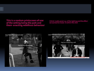 This is a random printscreen of one of the setting being the park and them  enacting rebellious behaviourI think i really great e.g. of the lighting and the effect we wanted to create  is within this shot